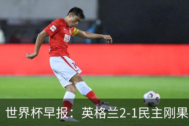世界杯早报：英格兰2-1民主刚果；比利时3-2加时绝杀民主刚果