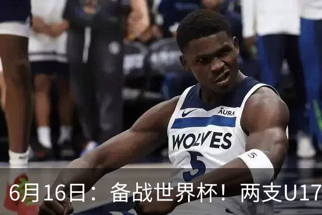 6月16日：备战世界杯！两支U17国少队战英超德甲西甲豪门赛程如下